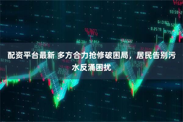 配资平台最新 多方合力抢修破困局，居民告别污水反涌困扰