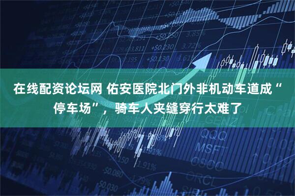 在线配资论坛网 佑安医院北门外非机动车道成“停车场”，骑车人夹缝穿行太难了