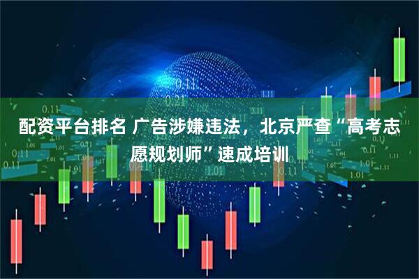 配资平台排名 广告涉嫌违法，北京严查“高考志愿规划师”速成培训