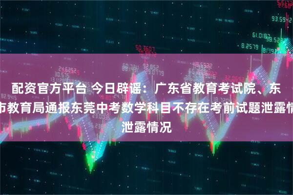 配资官方平台 今日辟谣：广东省教育考试院、东莞市教育局通报东莞中考数学科目不存在考前试题泄露情况
