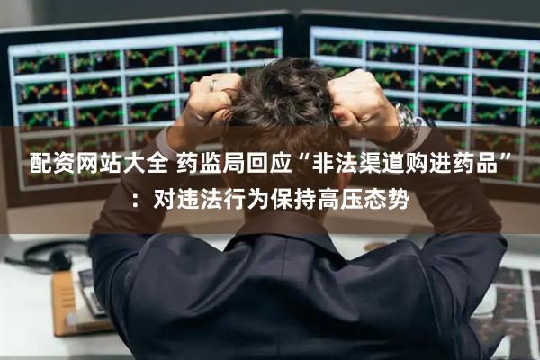 配资网站大全 药监局回应“非法渠道购进药品”：对违法行为保持高压态势