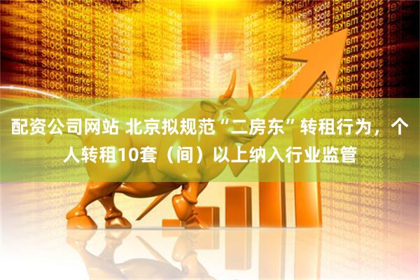 配资公司网站 北京拟规范“二房东”转租行为，个人转租10套（间）以上纳入行业监管