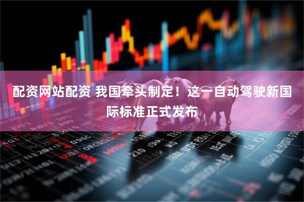 配资网站配资 我国牵头制定！这一自动驾驶新国际标准正式发布