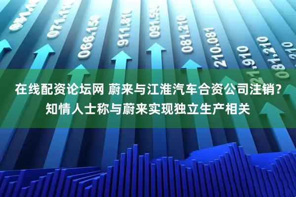 在线配资论坛网 蔚来与江淮汽车合资公司注销？知情人士称与蔚来实现独立生产相关