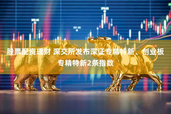 股票配资理财 深交所发布深证专精特新、创业板专精特新2条指数