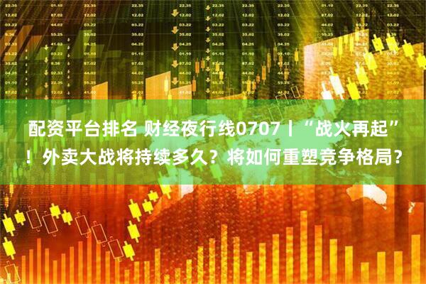 配资平台排名 财经夜行线0707丨“战火再起”！外卖大战将持续多久？将如何重塑竞争格局？