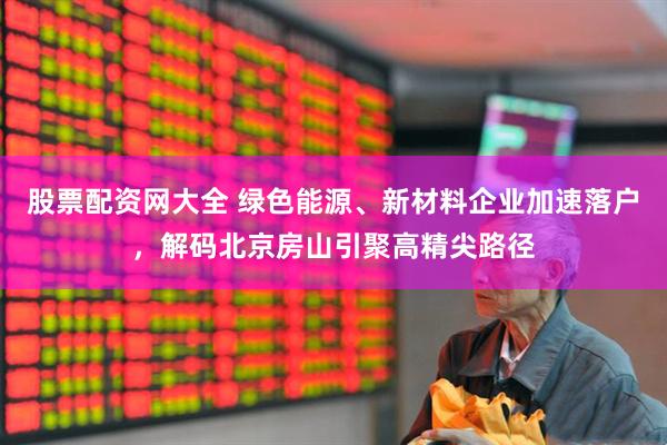 股票配资网大全 绿色能源、新材料企业加速落户，解码北京房山引聚高精尖路径