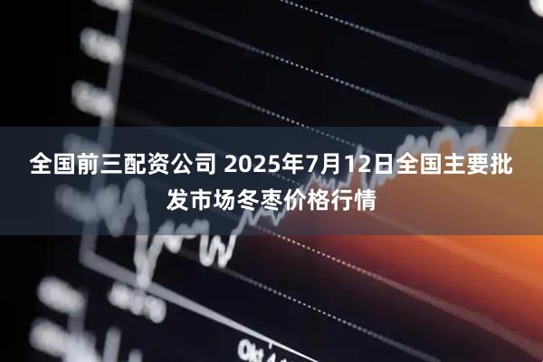 全国前三配资公司 2025年7月12日全国主要批发市场冬枣价格行情