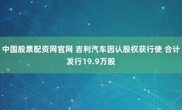 中国股票配资网官网 吉利汽车因认股权获行使 合计发行19.9万股