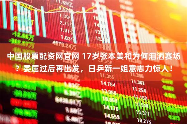 中国股票配资网官网 17岁张本美和为何泪洒赛场？委屈过后再出发，日乒新一姐意志力惊人！