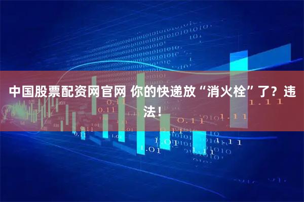 中国股票配资网官网 你的快递放“消火栓”了？违法！
