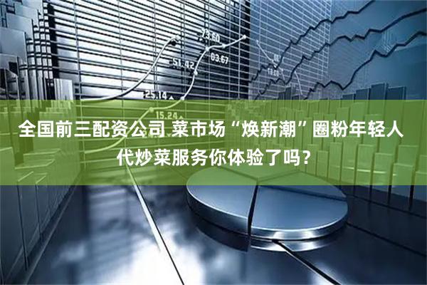 全国前三配资公司 菜市场“焕新潮”圈粉年轻人 代炒菜服务你体验了吗？