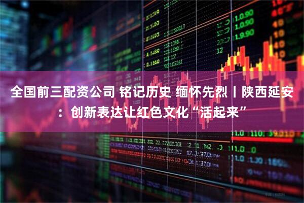 全国前三配资公司 铭记历史 缅怀先烈丨陕西延安：创新表达让红色文化“活起来”
