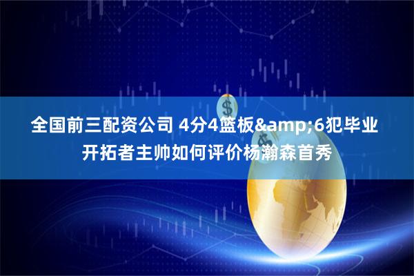 全国前三配资公司 4分4篮板&6犯毕业 开拓者主帅如何评价杨瀚森首秀