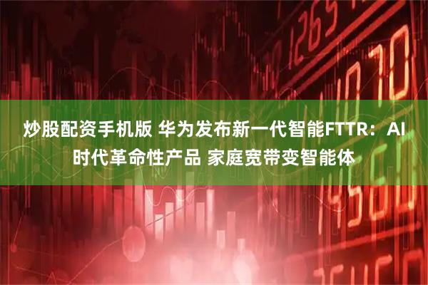 炒股配资手机版 华为发布新一代智能FTTR：AI时代革命性产品 家庭宽带变智能体