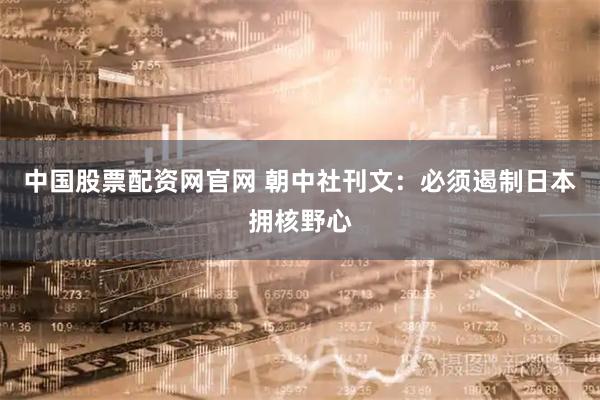 中国股票配资网官网 朝中社刊文：必须遏制日本拥核野心