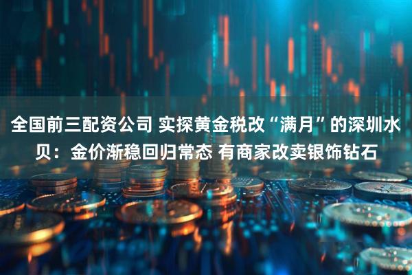 全国前三配资公司 实探黄金税改“满月”的深圳水贝：金价渐稳回归常态 有商家改卖银饰钻石