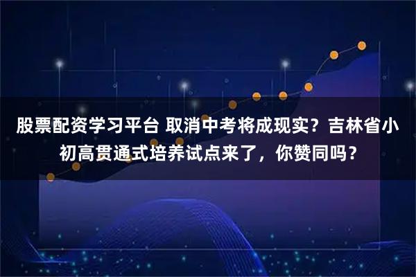 股票配资学习平台 取消中考将成现实？吉林省小初高贯通式培养试点来了，你赞同吗？