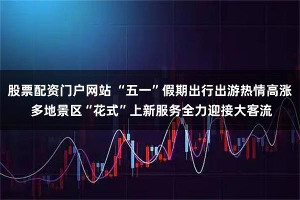 股票配资门户网站 “五一”假期出行出游热情高涨 多地景区“花式”上新服务全力迎接大客流