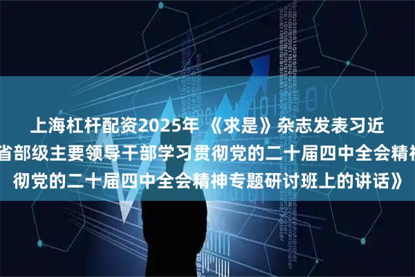 上海杠杆配资2025年 《求是》杂志发表习近平总书记重要文章《在省部级主要领导干部学习贯彻党的二十届四中全会精神专题研讨班上的讲话》