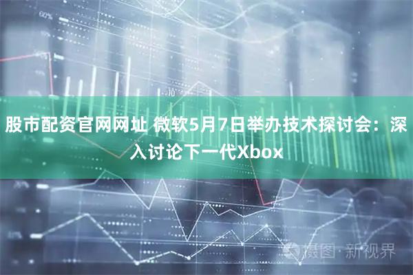 股市配资官网网址 微软5月7日举办技术探讨会：深入讨论下一代Xbox