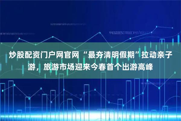 炒股配资门户网官网 “最夯清明假期”拉动亲子游,旅游市场迎来今春首个出游高峰