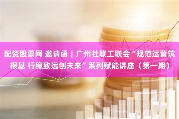 配资股票网 邀请函|广州社联工联会“规范运营筑根基 行稳致远创未来”系列赋能讲座(第一期)