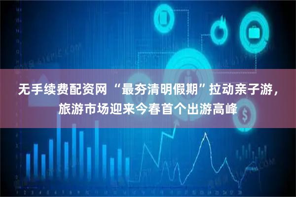 无手续费配资网 “最夯清明假期”拉动亲子游,旅游市场迎来今春首个出游高峰
