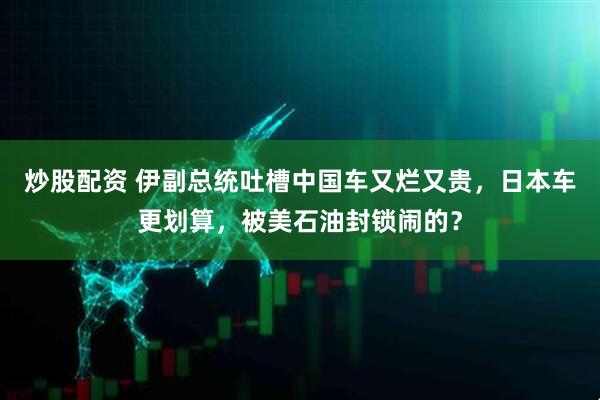 炒股配资 伊副总统吐槽中国车又烂又贵，日本车更划算，被美石油封锁闹的？