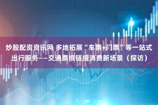 炒股配资资讯网 多地拓展“车票+门票”等一站式出行服务——交通票根链接消费新场景（探访）