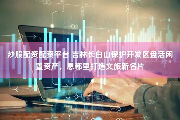炒股配资配资平台 吉林长白山保护开发区盘活闲置资产，恩都里打造文旅新名片