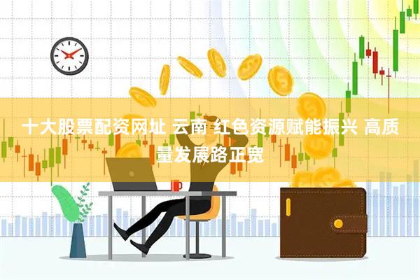 十大股票配资网址 云南 红色资源赋能振兴 高质量发展路正宽